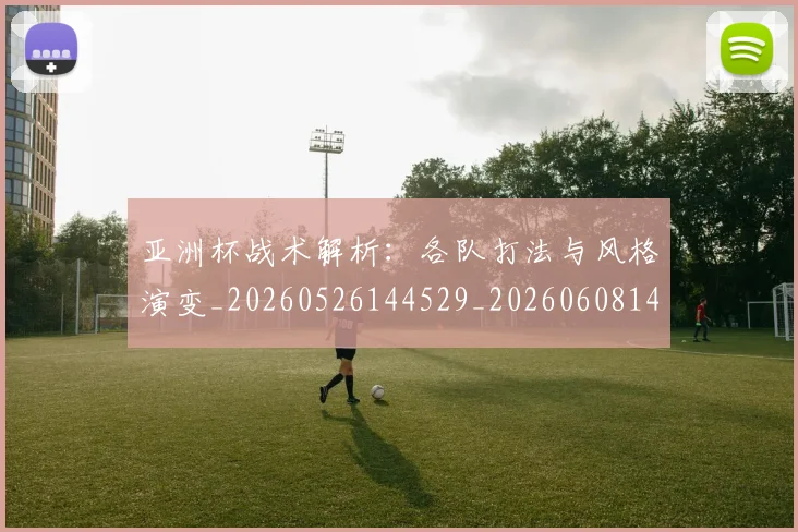 亚洲杯战术解析:各队打法与风格演变_20260526144529_20260608142502