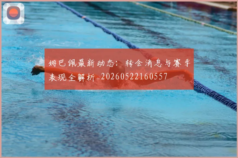 姆巴佩最新动态:转会消息与赛季表现全解析_20260522160557