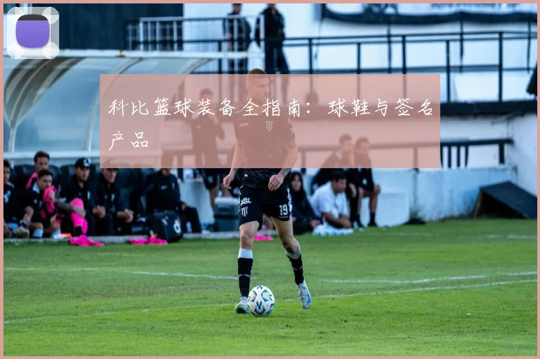 科比篮球装备全指南:球鞋与签名产品