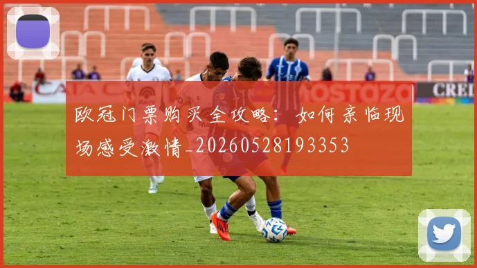 欧冠门票购买全攻略:如何亲临现场感受激情_20260528193353