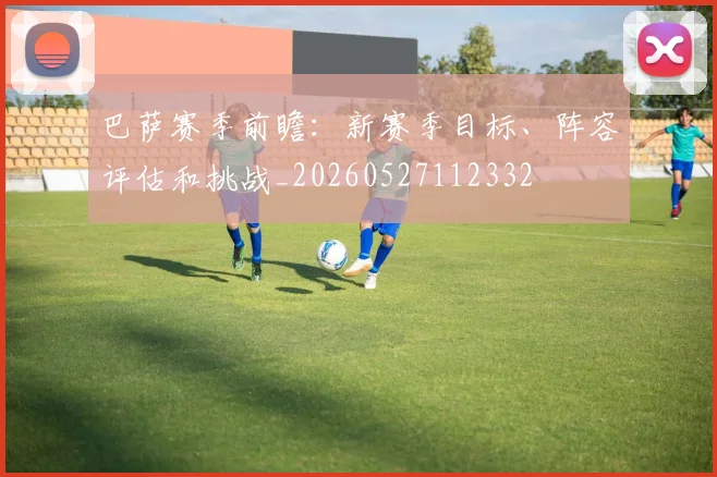 巴萨赛季前瞻:新赛季目标、阵容评估和挑战_20260527112332