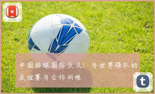 中国排球国际交流：与世界强队的友谊赛与合作训练